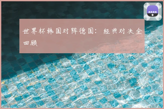 世界杯韩国对阵德国：经典对决全回顾