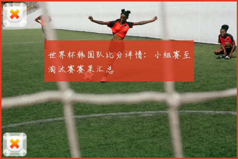 世界杯韩国队比分详情：小组赛至淘汰赛赛果汇总