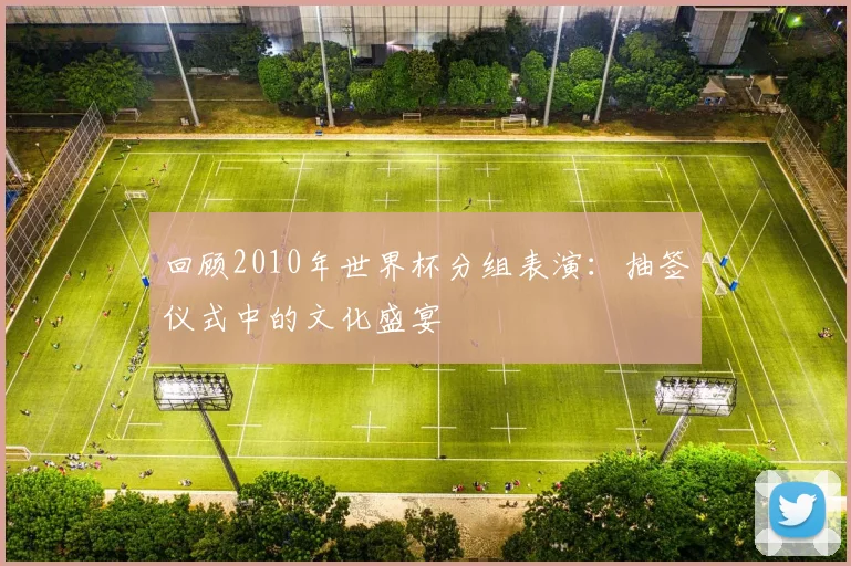 回顾2010年世界杯分组表演：抽签仪式中的文化盛宴
