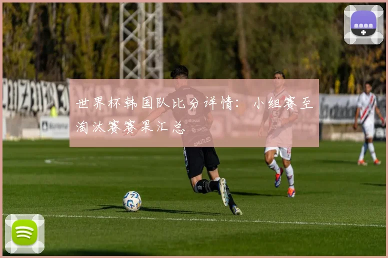 世界杯韩国队比分详情：小组赛至淘汰赛赛果汇总