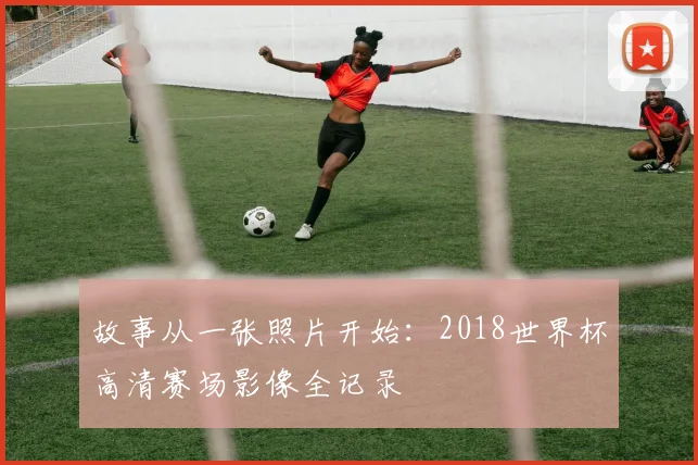 故事从一张照片开始：2018世界杯高清赛场影像全记录