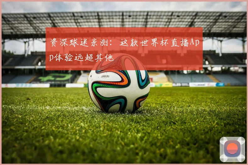 资深球迷亲测：这款世界杯直播App体验远超其他