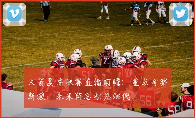 火箭夏季联赛直播前瞻：重点考察新援，未来阵容初见端倪