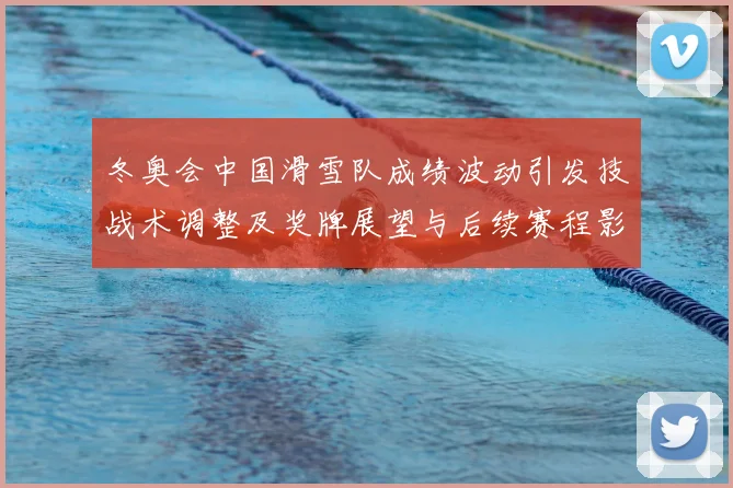 冬奥会中国滑雪队成绩波动引发技战术调整及奖牌展望与后续赛程影响