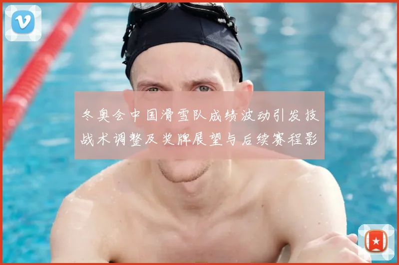 冬奥会中国滑雪队成绩波动引发技战术调整及奖牌展望与后续赛程影响