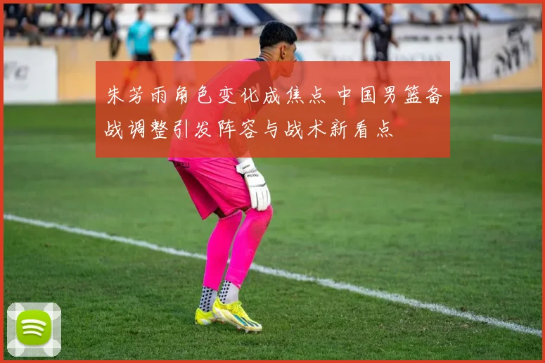 朱芳雨角色变化成焦点 中国男篮备战调整引发阵容与战术新看点