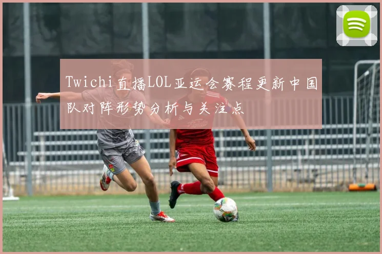 Twichi直播LOL亚运会赛程更新中国队对阵形势分析与关注点