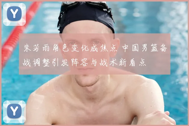 朱芳雨角色变化成焦点 中国男篮备战调整引发阵容与战术新看点