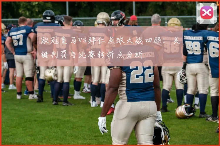 欧冠皇马vs拜仁点球大战回顾：关键判罚与比赛转折点分析