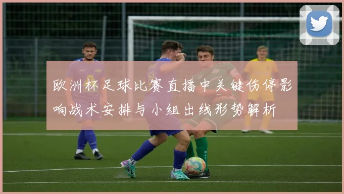 欧洲杯足球比赛直播中关键伤停影响战术安排与小组出线形势解析